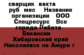 сварщик. вахта. 40 000 руб./мес. › Название организации ­ ООО Спецресурс - Все города Работа » Вакансии   . Хабаровский край,Николаевск-на-Амуре г.